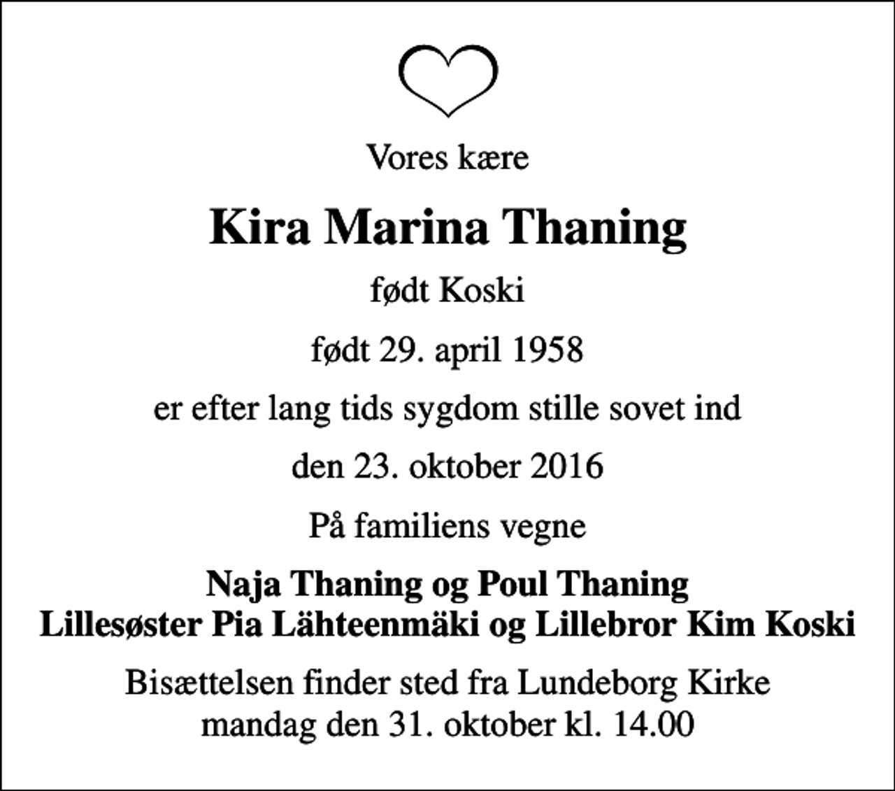 <p>Vores kære<br />Kira Marina Thaning<br />født Koski<br />født 29. april 1958<br />er efter lang tids sygdom stille sovet ind<br />den 23. oktober 2016<br />På familiens vegne<br />Naja Thaning og Poul Thaning Lillesøster Pia Lähteenmäki og Lillebror Kim Koski<br />Bisættelsen finder sted fra Lundeborg Kirke mandag den 31. oktober kl. 14.00</p>