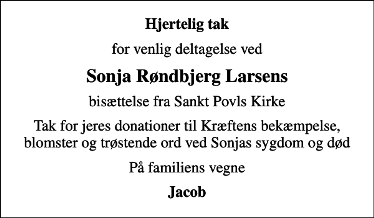 <p>Hjertelig tak<br />for venlig deltagelse ved<br />Sonja Røndbjerg Larsens<br />bisættelse fra Sankt Povls Kirke<br />Tak for jeres donationer til Kræftens bekæmpelse, blomster og trøstende ord ved Sonjas sygdom og død<br />På familiens vegne<br />Jacob</p>