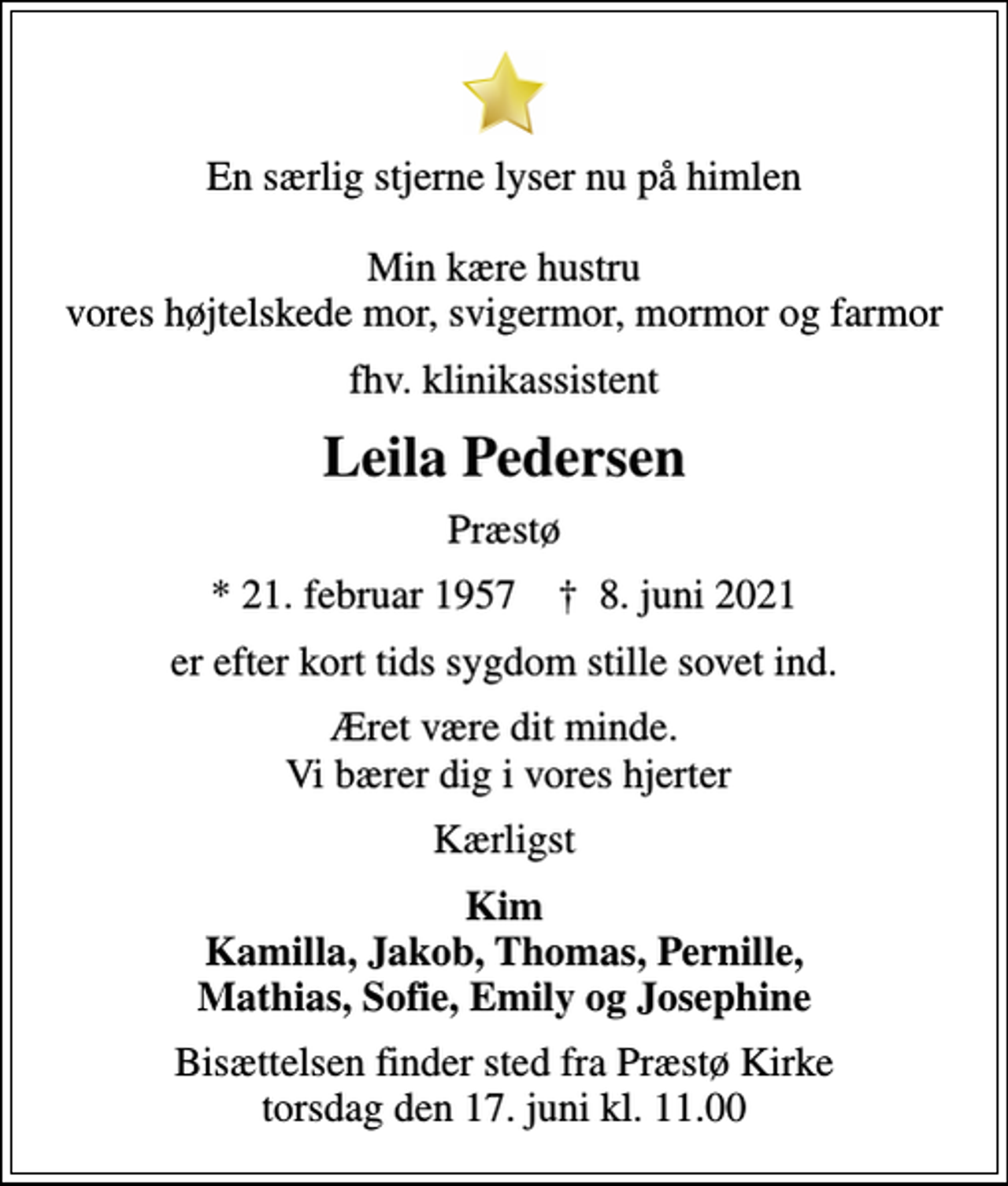 <p>En særlig stjerne lyser nu på himlen Min kære hustru vores højtelskede mor, svigermor, mormor og farmor<br />fhv. klinikassistent<br />Leila Pedersen<br />Præstø<br />* 21. februar 1957 ✝ 8. juni 2021<br />er efter kort tids sygdom stille sovet ind.<br />Æret være dit minde. Vi bærer dig i vores hjerter<br />Kærligst<br />Kim Kamilla, Jakob, Thomas, Pernille, Mathias, Sofie, Emily og Josephine<br />Bisættelsen finder sted fra Præstø Kirke torsdag den 17. juni kl. 11.00</p>