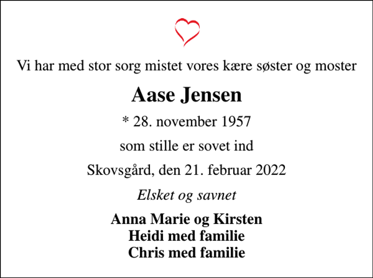 <p>Vi har med stor sorg mistet vores kære søster og moster<br />Aase Jensen<br />* 28. november 1957<br />som stille er sovet ind<br />Skovsgård, den 21. februar 2022<br />Elsket og savnet<br />Anna Marie og Kirsten Heidi med familie Chris med familie</p>