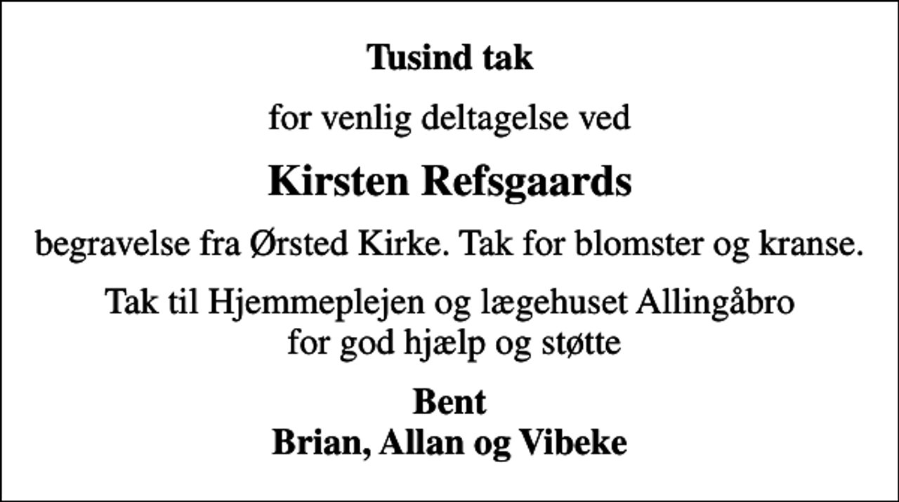 <p>Tusind tak<br />for venlig deltagelse ved<br />Kirsten Refsgaards<br />begravelse fra Ørsted Kirke. Tak for blomster og kranse.<br />Tak til Hjemmeplejen og lægehuset Allingåbro for god hjælp og støtte<br />Bent Brian, Allan og Vibeke</p>
