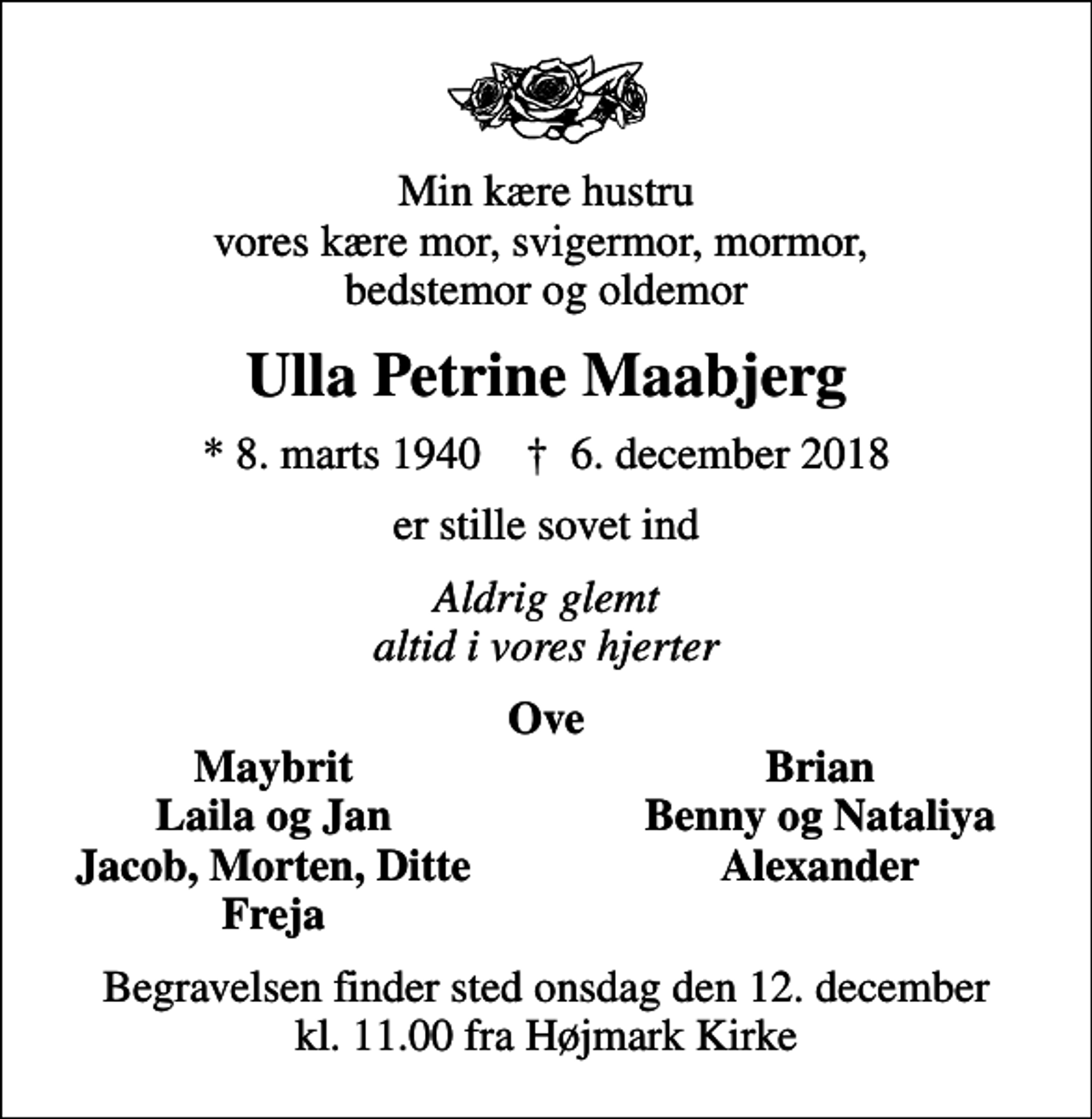 <p>Min kære hustru vores kære mor, svigermor, mormor, bedstemor og oldemor<br />Ulla Petrine Maabjerg<br />* 8. marts 1940 ✝ 6. december 2018<br />er stille sovet ind<br />Aldrig glemt altid i vores hjerter<br />Ove<br />Maybrit<br />Brian<br />Laila og Jan<br />Benny og Nataliya<br />Jacob, Morten, Ditte<br />Alexander<br />Freja<br />Begravelsen finder sted onsdag den 12. december kl. 11.00 fra Højmark Kirke</p>