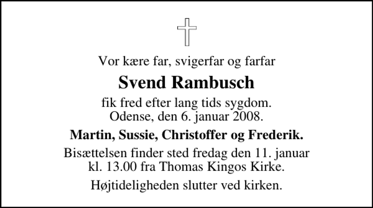 <p>Vor kære far, svigerfar og farfar<br />Svend Rambusch<br />fik fred efter lang tids sygdom. Odense, den 6. januar 2008.<br />Martin, Sussie, Christoffer og Frederik.<br />Bisættelsen finder sted fredag den 11. januar kl. 13.00 fra Th. Kingos Kirke<br />Højtideligheden slutter ved kirken.</p>