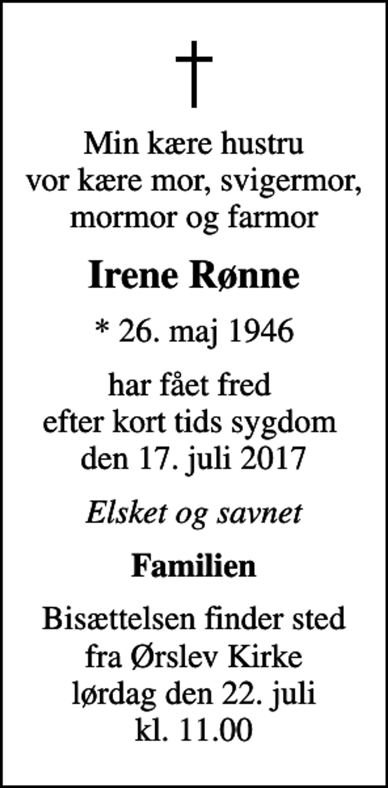 <p>Min kære hustru vor kære mor, svigermor, mormor og farmor<br />Irene Rønne<br />* 26. maj 1946<br />har fået fred efter kort tids sygdom den 17. juli 2017<br />Elsket og savnet<br />Familien<br />Bisættelsen finder sted fra Ørslev Kirke lørdag den 22. juli kl. 11.00</p>