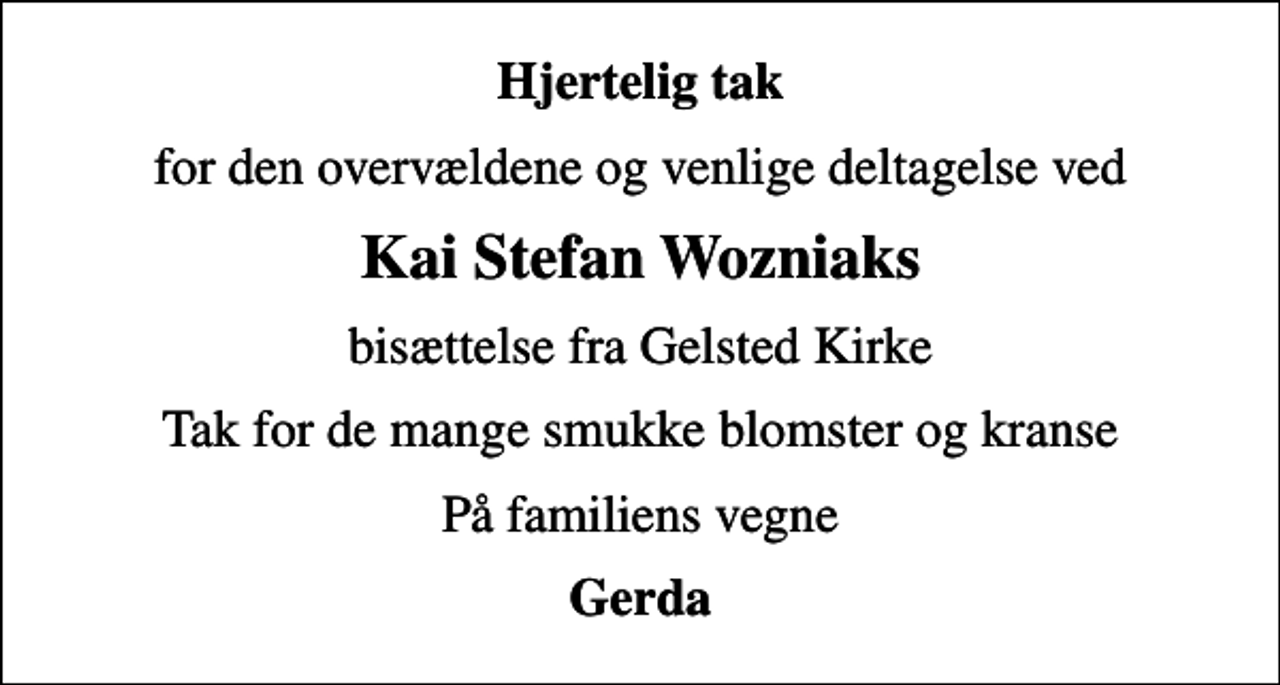 <p>Hjertelig tak<br />for den overvældene og venlige deltagelse ved<br />Kai Stefan Wozniaks<br />bisættelse fra Gelsted Kirke<br />Tak for de mange smukke blomster og kranse<br />På familiens vegne<br />Gerda</p>