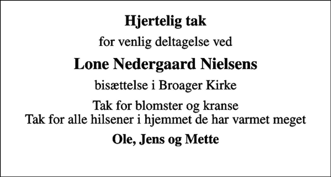 <p>Hjertelig tak<br />for venlig deltagelse ved<br />Lone Nedergaard Nielsens<br />bisættelse i Broager Kirke<br />Tak for blomster og kranse Tak for alle hilsener i hjemmet de har varmet meget<br />Ole, Jens og Mette</p>