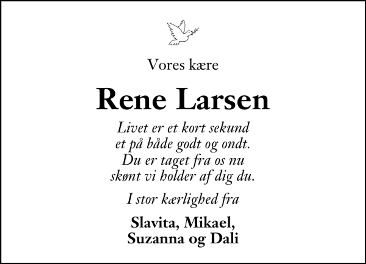 <p>Vores kære<br />Rene Larsen<br />Livet er et kort sekund et på både godt og ondt. Du er taget fra os nu skønt vi holder af dig du.<br />I stor kærlighed fra<br />Slavita, Mikael, Suzanna og Dali</p>