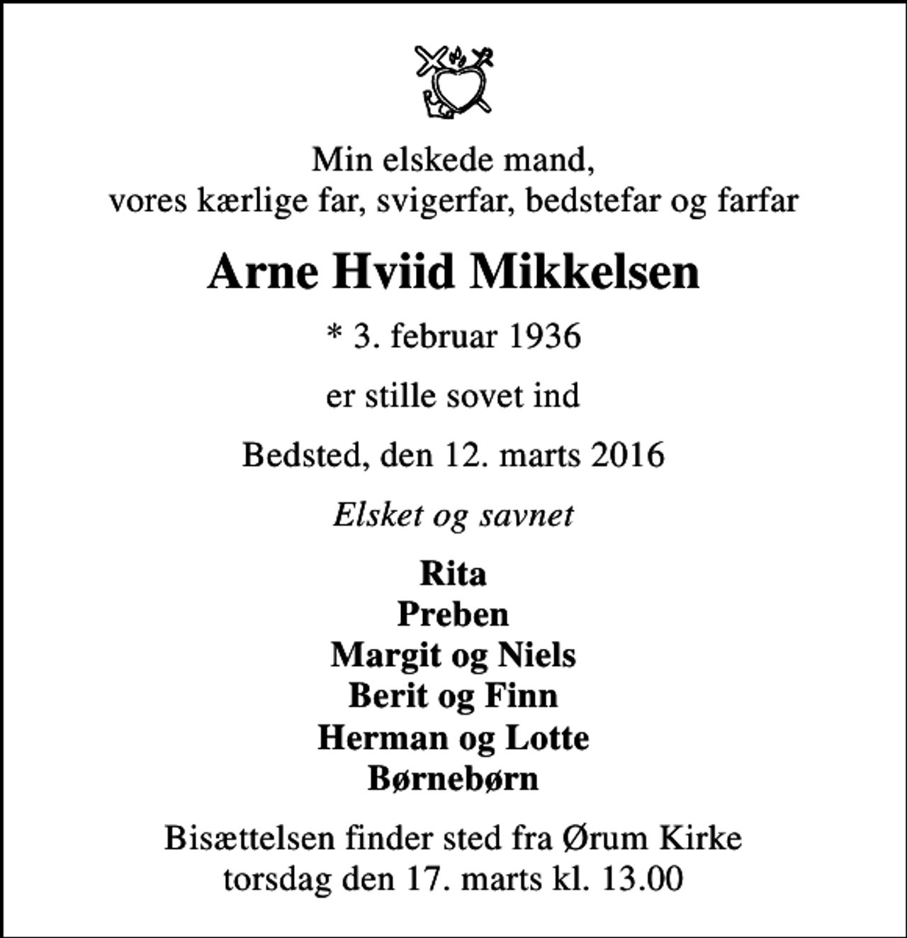 <p>Min elskede mand, vores kærlige far, svigerfar, bedstefar og farfar<br />Arne Hviid Mikkelsen<br />* 3. februar 1936<br />er stille sovet ind<br />Bedsted, den 12. marts 2016<br />Elsket og savnet<br />Rita Preben Margit og Niels Berit og Finn Herman og Lotte Børnebørn<br />Bisættelsen finder sted fra Ørum Kirke torsdag den 17. marts kl. 13.00</p>
