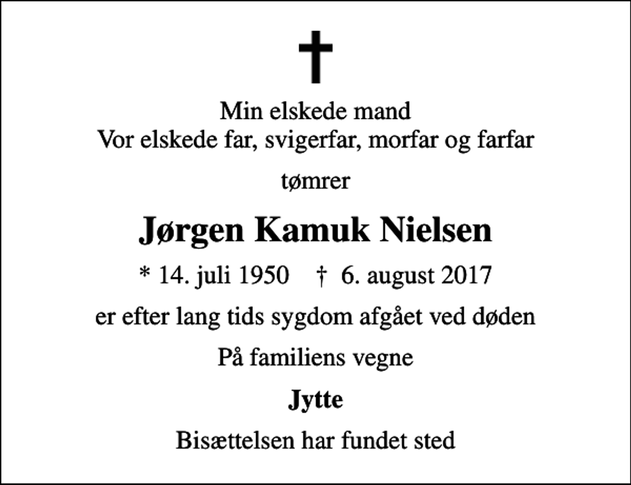 <p>Min elskede mand Vor elskede far, svigerfar, morfar og farfar<br />tømrer<br />Jørgen Kamuk Nielsen<br />* 14. juli 1950 ✝ 6. august 2017<br />er efter lang tids sygdom afgået ved døden<br />På familiens vegne<br />Jytte<br />Bisættelsen har fundet sted</p>