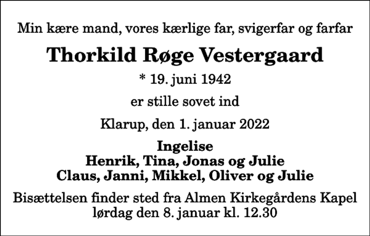 <p>Min kære mand, vores kærlige far, svigerfar og farfar<br />Thorkild Røge Vestergaard<br />* 19. juni 1942<br />er stille sovet ind<br />Klarup, den 1. januar 2022<br />Ingelise Henrik, Tina, Jonas og Julie Claus, Janni, Mikkel, Oliver og Julie<br />Bisættelsen finder sted fra Almen Kirkegårdens Kapel lørdag den 8. januar kl. 12.30</p>