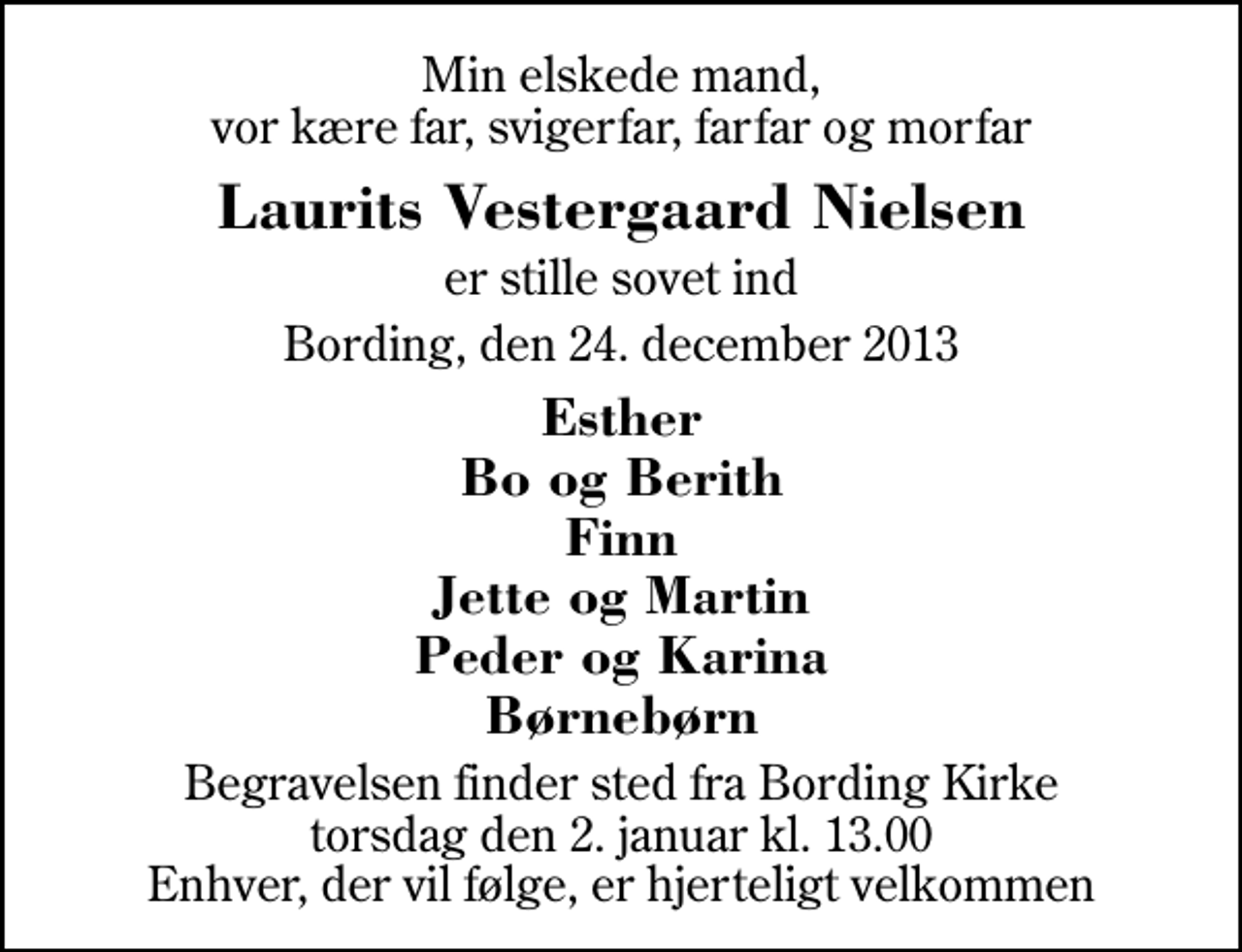 <p>Min elskede mand, vor kære far, svigerfar, farfar og morfar<br />Laurits Vestergaard Nielsen<br />er stille sovet ind<br />Bording, den 24. december 2013<br />Esther Bo og Berith Finn Jette og Martin Peder og Karina Børnebørn<br />Begravelsen finder sted fra Bording Kirke torsdag den 2. januar kl. 13.00 Enhver, der vil følge, er hjerteligt velkommen</p>