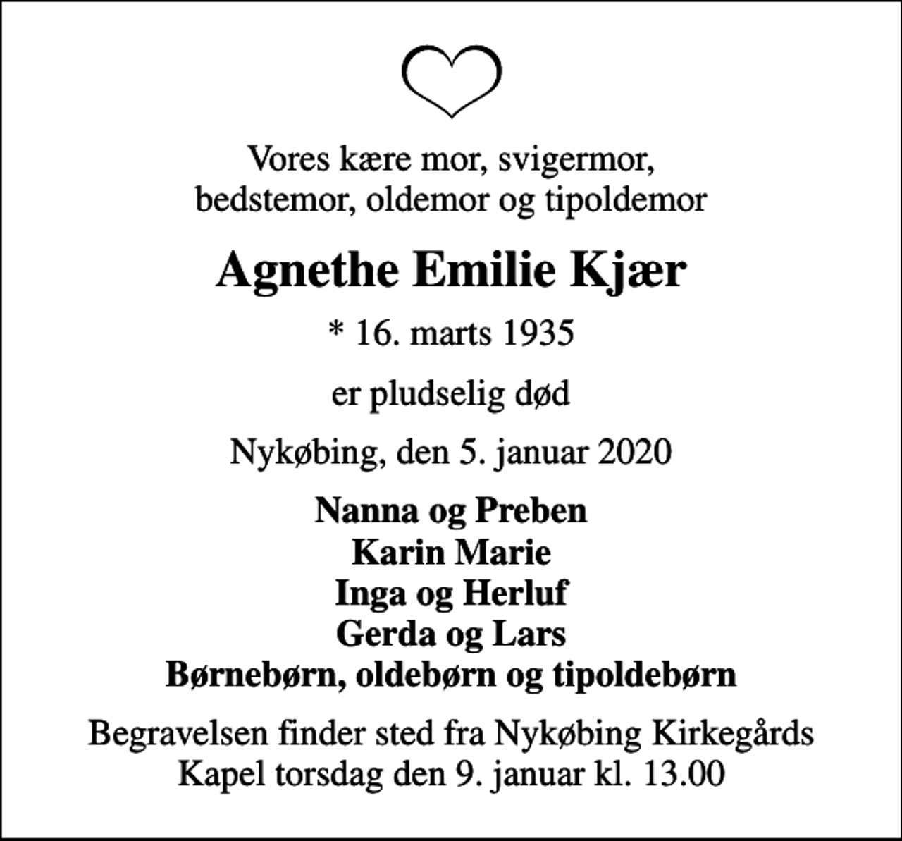 <p>Vores kære mor, svigermor, bedstemor, oldemor og tipoldemor<br />Agnethe Emilie Kjær<br />* 16. marts 1935<br />er pludselig død<br />Nykøbing, den 5. januar 2020<br />Nanna og Preben Karin Marie Inga og Herluf Gerda og Lars Børnebørn, oldebørn og tipoldebørn<br />Begravelsen finder sted fra Nykøbing Kirkegårds Kapel torsdag den 9. januar kl. 13.00</p>