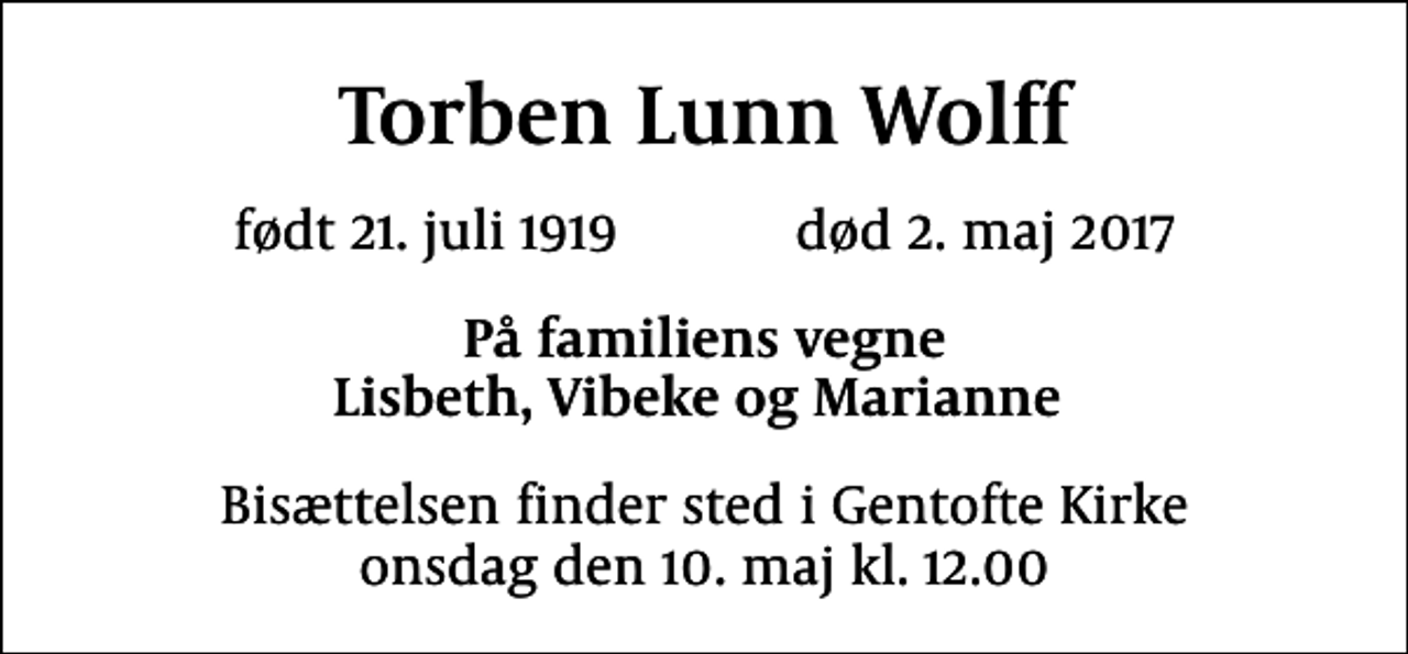 <p>Torben Lunn Wolff<br />født 21. juli 1919 død 2. maj 2017<br />På familiens vegne Lisbeth, Vibeke og Marianne<br />Bisættelsen finder sted i Gentofte Kirke onsdag den 10. maj kl. 12.00</p>