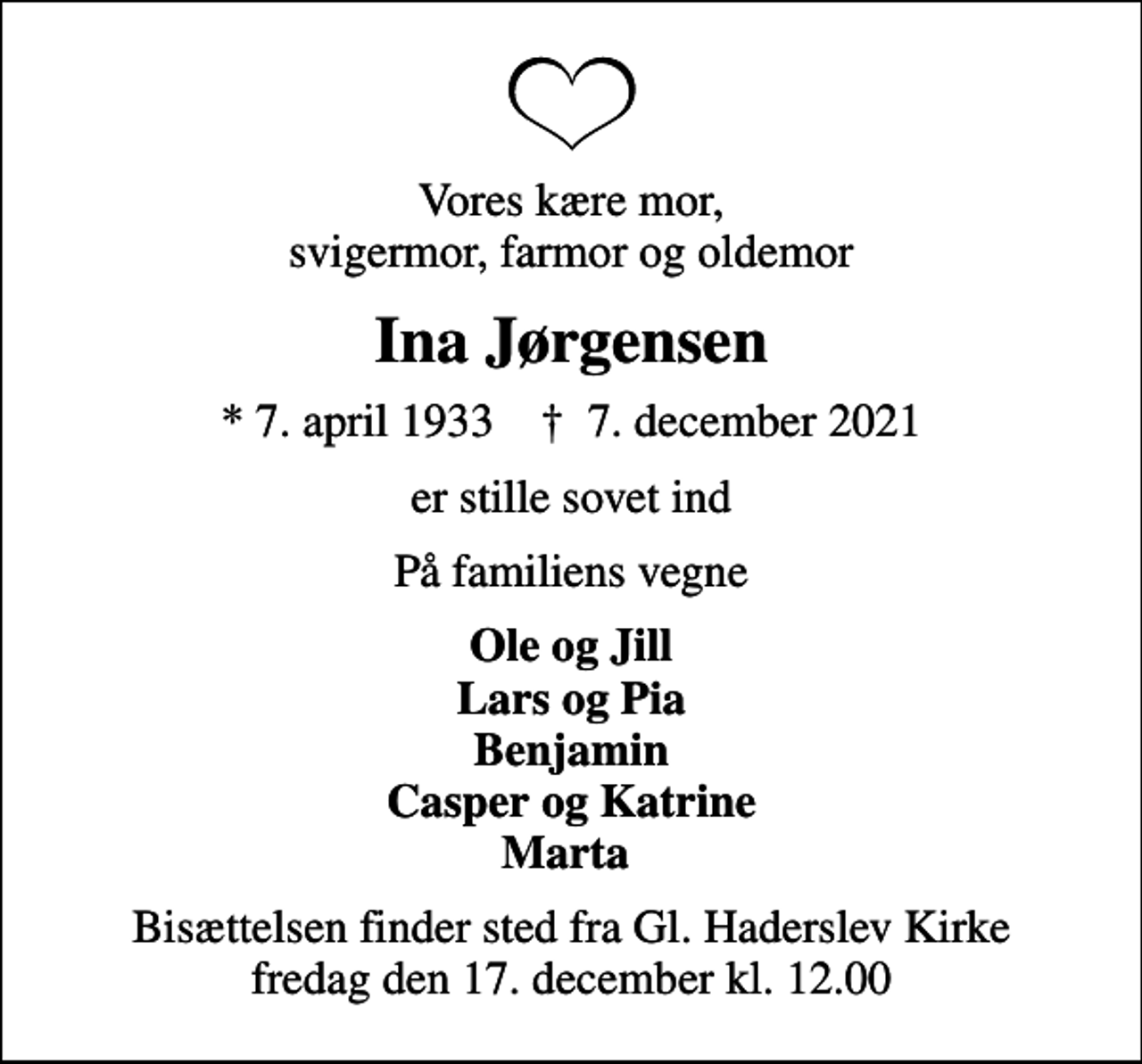 <p>Vores kære mor, svigermor, farmor og oldemor<br />Ina Jørgensen<br />* 7. april 1933 ✝ 7. december 2021<br />er stille sovet ind<br />På familiens vegne<br />Ole og Jill Lars og Pia Benjamin Casper og Katrine Marta<br />Bisættelsen finder sted fra Gl. Haderslev Kirke fredag den 17. december kl. 12.00</p>
