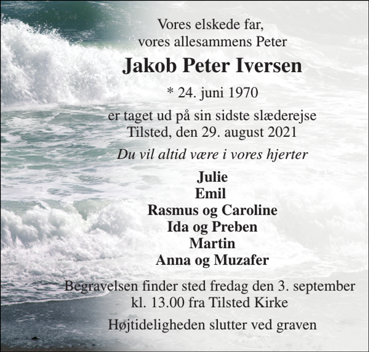 <p>Vores elskede far, vores allesammens Peter<br />Jakob Peter Iversen​<br />*​ 24. juni 1970<br />er taget ud på sin sidste slæderejse Tilsted, den 29. august 2021<br />Du vil altid være i vores hjerter<br />Julie Emil Rasmus og Caroline Ida og Preben Martin Anna og Muzafer<br />Begravelsen finder sted fredag den 3. september kl. 13.00 fra Tilsted Kirke<br />Højtideligheden slutter ved graven</p>