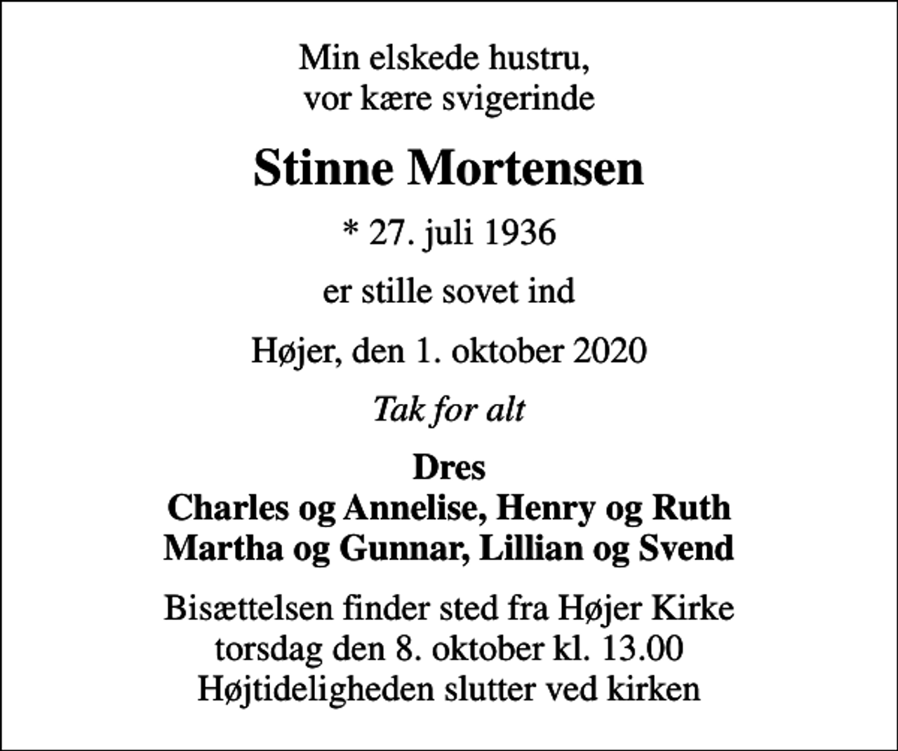 <p>Min elskede hustru, vor kære svigerinde<br />Stinne Mortensen<br />* 27. juli 1936<br />er stille sovet ind<br />Højer, den 1. oktober 2020<br />Tak for alt<br />Dres Charles og Annelise, Henry og Ruth Martha og Gunnar, Lillian og Svend<br />Bisættelsen finder sted fra Højer Kirke torsdag den 8. oktober kl. 13.00 Højtideligheden slutter ved kirken</p>