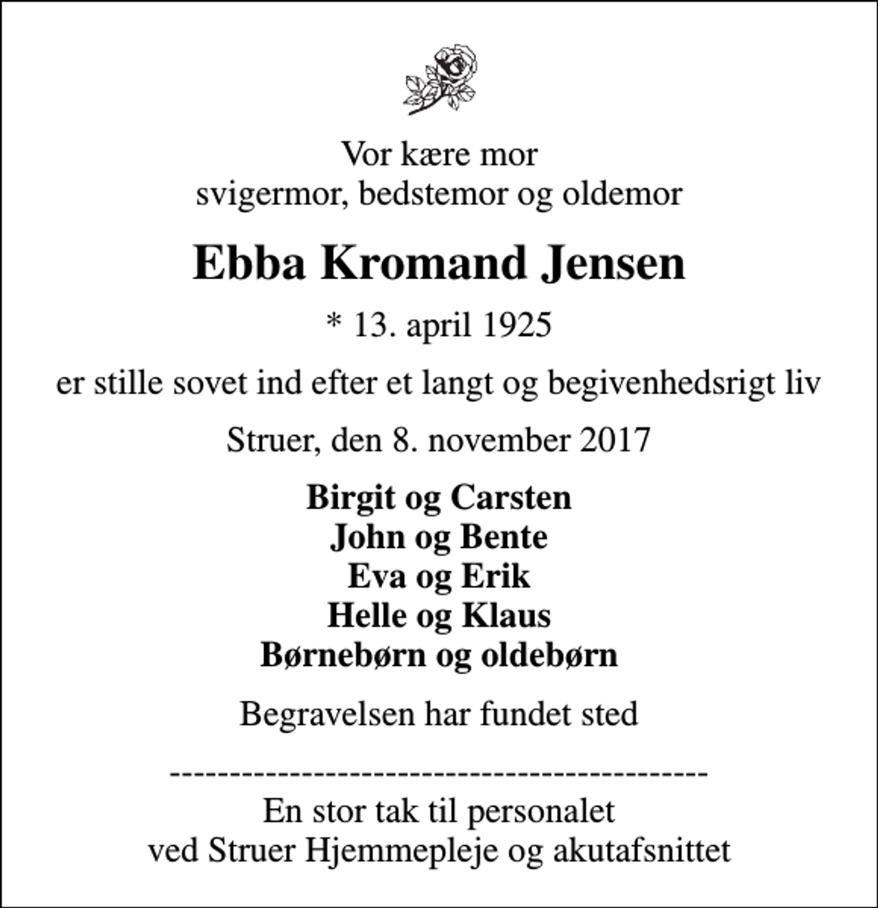 <p>Vor kære mor svigermor, bedstemor og oldemor<br />Ebba Kromand Jensen<br />* 13. april 1925<br />er stille sovet ind efter et langt og begivenhedsrigt liv<br />Struer, den 8. november 2017<br />Birgit og Carsten John og Bente Eva og Erik Helle og Klaus Børnebørn og oldebørn<br />Begravelsen har fundet sted<br />--------------------------------------------- En stor tak til personalet ved Struer Hjemmepleje og akutafsnittet</p>