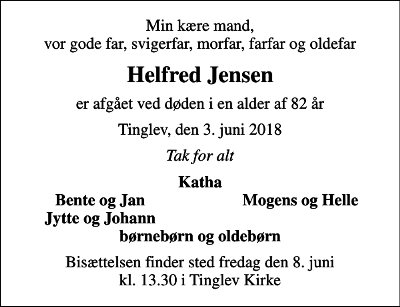 <p>Min kære mand, vor gode far, svigerfar, morfar, farfar og oldefar<br />Helfred Jensen<br />er afgået ved døden i en alder af 82 år<br />Tinglev, den 3. juni 2018<br />Tak for alt<br />Katha<br />Bente og Jan<br />Mogens og Helle<br />Jytte og Johann<br />Bisættelsen finder sted fredag den 8. juni kl. 13.30 i Tinglev Kirke</p>