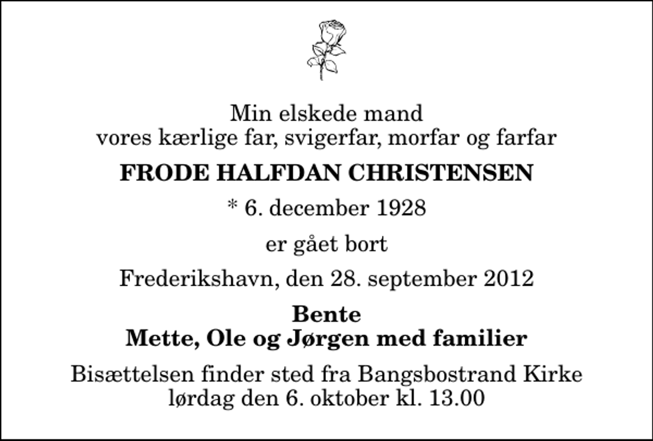 <p>Min elskede mand vores kærlige far, svigerfar, morfar og farfar<br />Frode Halfdan Christensen<br />* 6. december 1928<br />er gået bort<br />Frederikshavn, den 28. september 2012<br />Bente Mette, Ole og Jørgen med familier<br />Bisættelsen finder sted fra Bangsbostrand Kirke lørdag den 6. oktober kl. 13.00</p>