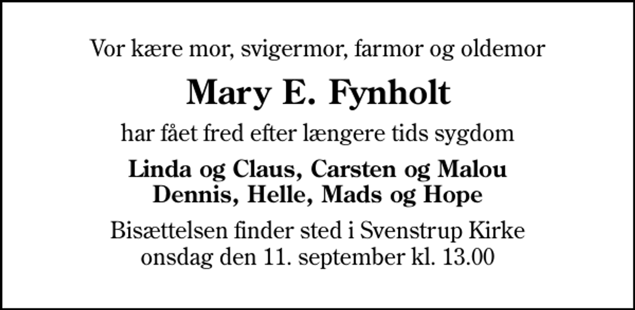 <p>Vor kære mor, svigermor, farmor og oldemor<br />Mary E. Fynholt<br />har fået fred efter længere tids sygdom<br />Linda og Claus, Carsten og Malou Dennis, Helle, Mads og Hope<br />Bisættelsen finder sted i Svenstrup Kirke onsdag den 11. september kl. 13.00</p>