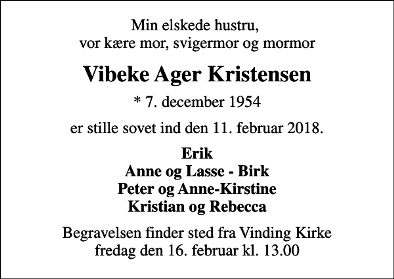 <p>Min elskede hustru, vor kære mor, svigermor og mormor<br />Vibeke Ager Kristensen<br />* 7. december 1954<br />er stille sovet ind den 11. februar 2018.<br />Erik Anne og Lasse - Birk Peter og Anne-Kirstine Kristian og Rebecca<br />Begravelsen finder sted fra Vinding Kirke fredag den 16. februar kl. 13.00</p>