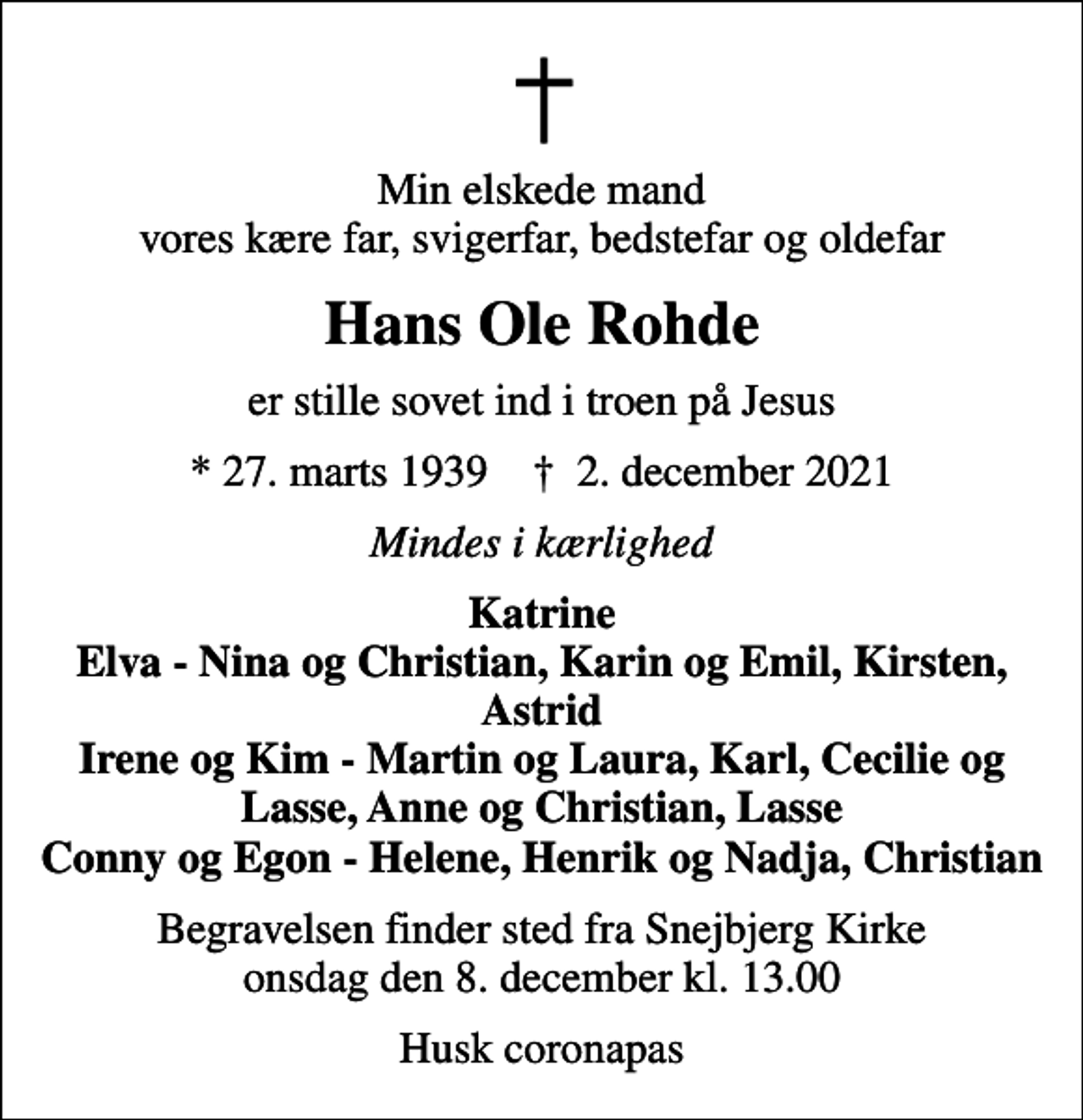 <p>Min elskede mand vores kære far, svigerfar, bedstefar og oldefar<br />Hans Ole Rohde<br />er stille sovet ind i troen på Jesus<br />* 27. marts 1939 ✝ 2. december 2021<br />Mindes i kærlighed<br />Katrine Elva - Nina og Christian, Karin og Emil, Kirsten, Astrid Irene og Kim - Martin og Laura, Karl, Cecilie og Lasse, Anne og Christian, Lasse Conny og Egon - Helene, Henrik og Nadja, Christian<br />Begravelsen finder sted fra Snejbjerg Kirke onsdag den 8. december kl. 13.00<br />Husk coronapas</p>