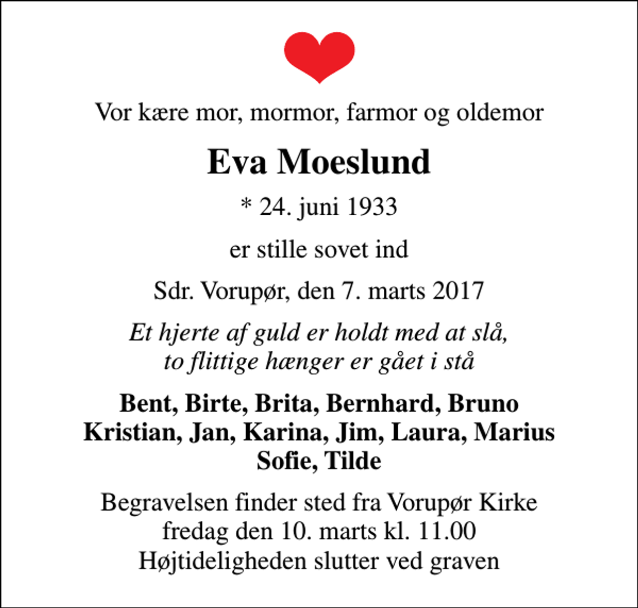 <p>Vor kære mor, mormor, farmor og oldemor<br />Eva Moeslund<br />* 24. juni 1933<br />er stille sovet ind<br />Sdr. Vorupør, den 7. marts 2017<br />Et hjerte af guld er holdt med at slå, to flittige hænger er gået i stå<br />Bent, Birte, Brita, Bernhard, Bruno Kristian, Jan, Karina, Jim, Laura, Marius Sofie, Tilde<br />Begravelsen finder sted fra Vorupør Kirke fredag den 10. marts kl. 11.00 Højtideligheden slutter ved graven</p>