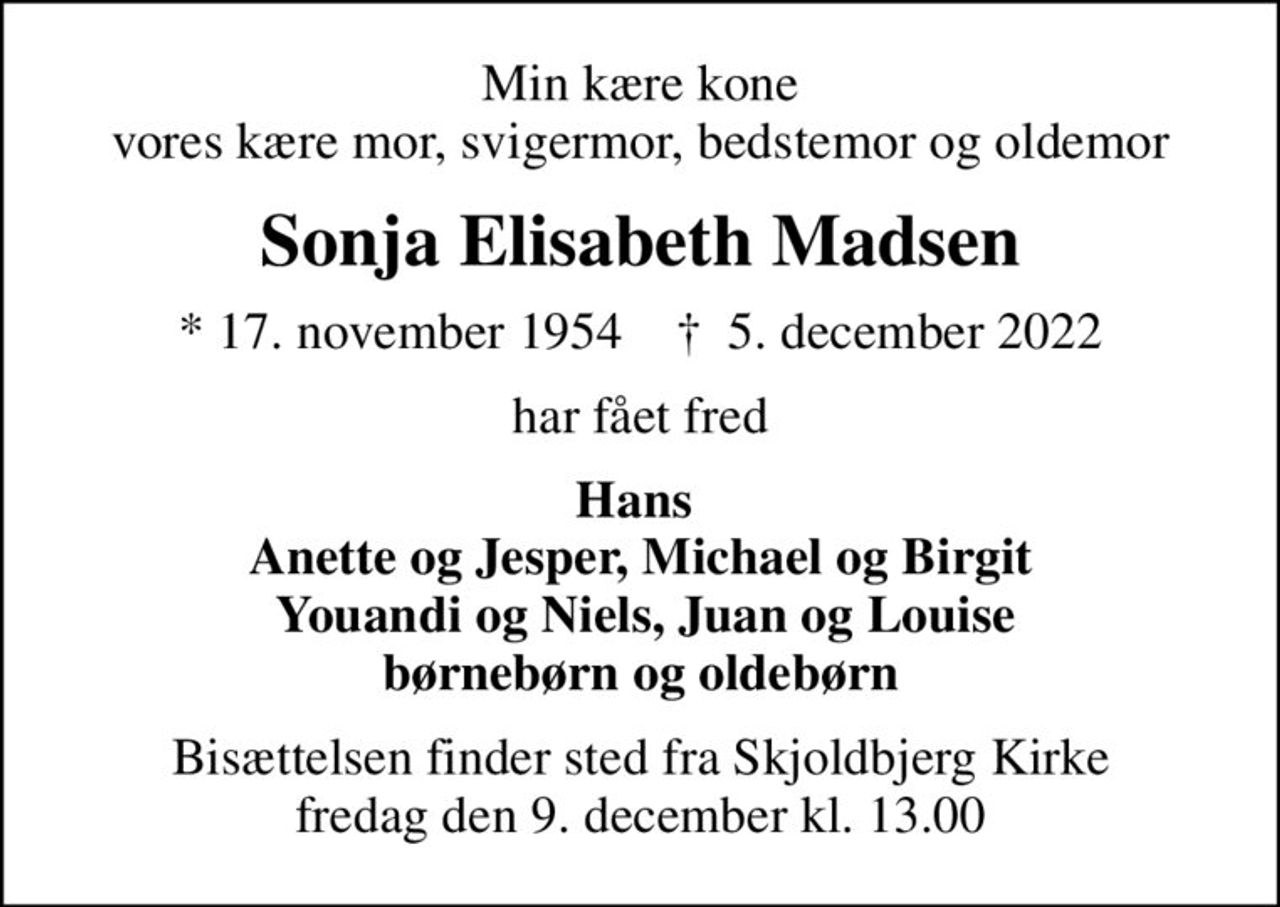 Min kære kone vores kære mor, svigermor, bedstemor og oldemor
Sonja Elisabeth Madsen
* 17. november 1954    ✝ 5. december 2022
har fået fred
Hans  Anette og Jesper, Michael og Birgit  Youandi og Niels, Juan og Louise børnebørn og oldebørn
Bisættelsen finder sted fra Skjoldbjerg Kirke  fredag den 9. december kl. 13.00