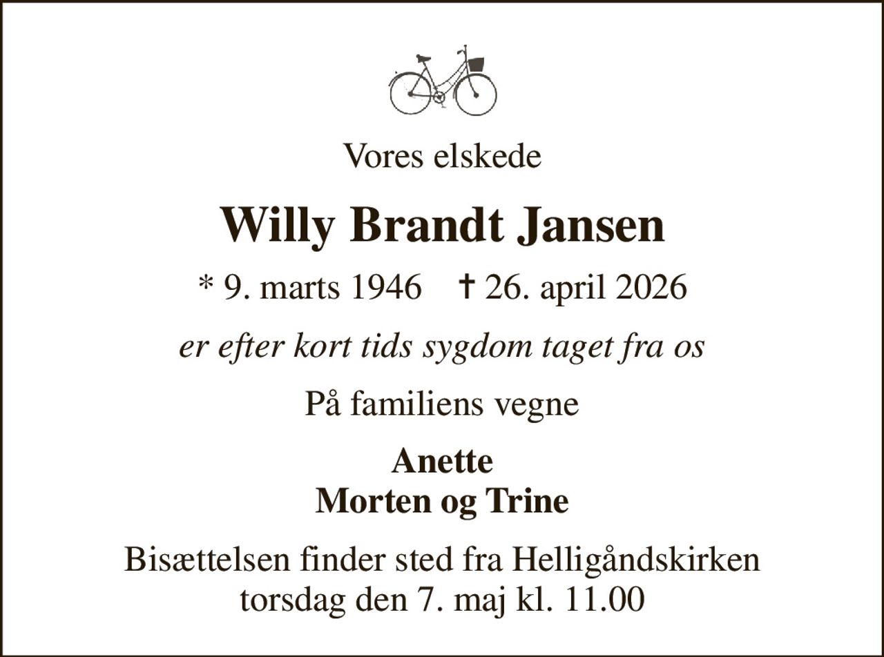 Vores elskede
Willy Brandt Jansen
* 9. marts 1946    ✝ 26. april 2026
er efter kort tids sygdom taget fra os
På familiens vegne
Anette Morten og Trine
Bisættelsen finder sted fra Helligåndskirken  torsdag den 7. maj kl. 11.00