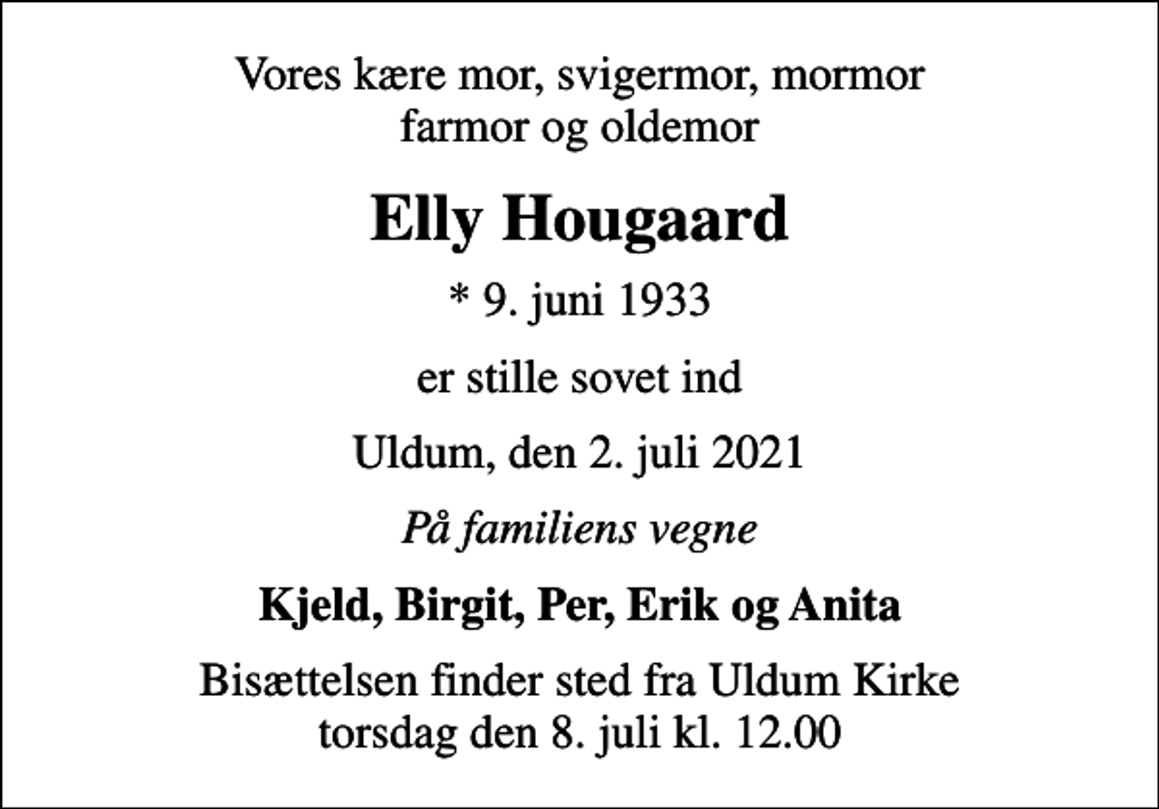 <p>Vores kære mor, svigermor, mormor farmor og oldemor<br />Elly Hougaard<br />* 9. juni 1933<br />er stille sovet ind<br />Uldum, den 2. juli 2021<br />På familiens vegne<br />Kjeld, Birgit, Per, Erik og Anita<br />Bisættelsen finder sted fra Uldum Kirke torsdag den 8. juli kl. 12.00</p>