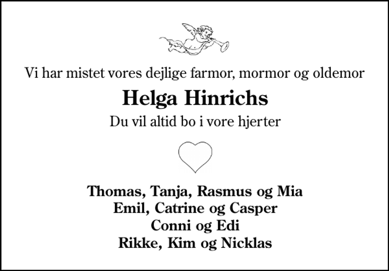 <p>Vi har mistet vores dejlige farmor, mormor og oldemor<br />Helga Hinrichs<br />Du vil altid bo i vore hjerter<br />åbent hjerte<br />Thomas, Tanja, Rasmus og Mia Emil, Catrine og Casper Conni og Edi Rikke, Kim og Nicklas</p>