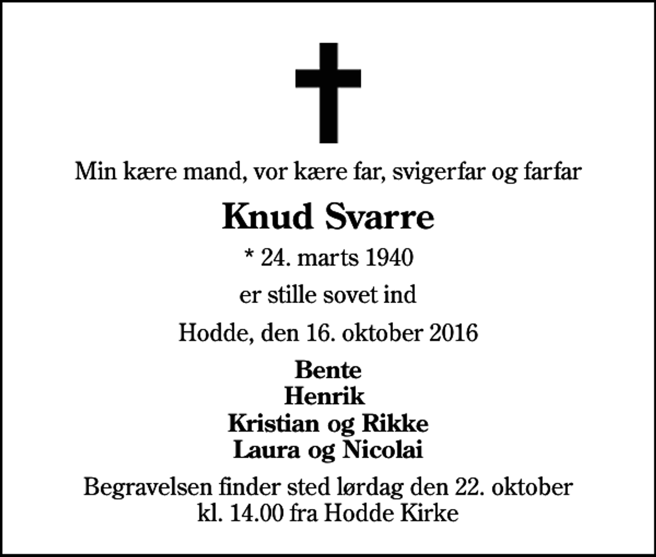 <p>Min kære mand, vor kære far, svigerfar og farfar<br />Knud Svarre<br />* 24. marts 1940<br />er stille sovet ind<br />Hodde, den 16. oktober 2016<br />Bente Henrik Kristian og Rikke Laura og Nicolai<br />Begravelsen finder sted lørdag den 22. oktober kl. 14.00 fra Hodde Kirke</p>