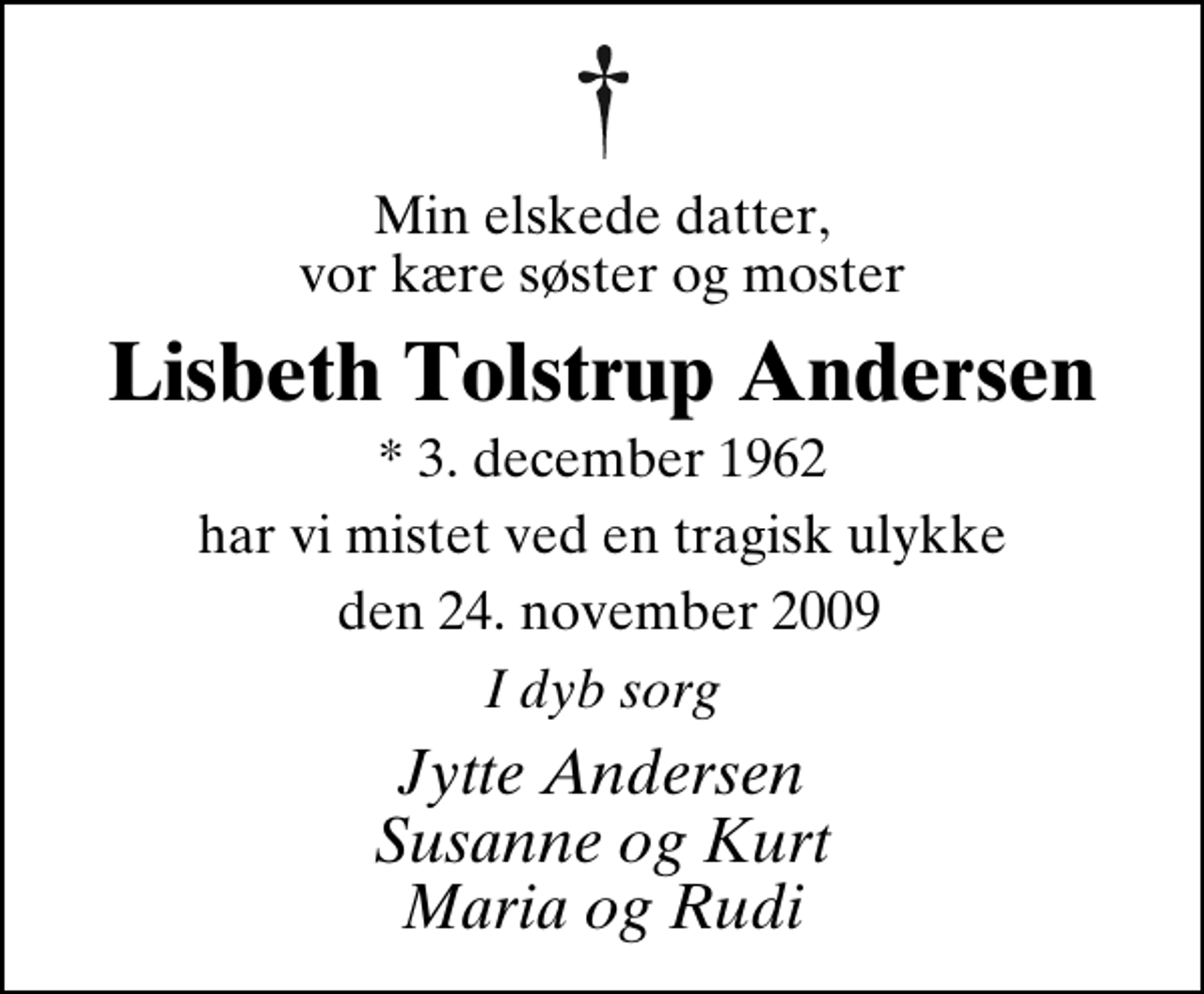<p>Min elskede datter, vor kære søster og moster<br />Lisbeth Tolstrup Andersen<br />* 3. december 1962<br />har vi mistet ved en tragisk ulykke<br />den 24. november 2009<br />I dyb sorg<br />Jytte Andersen Susanne og Kurt Maria og Rudi</p>