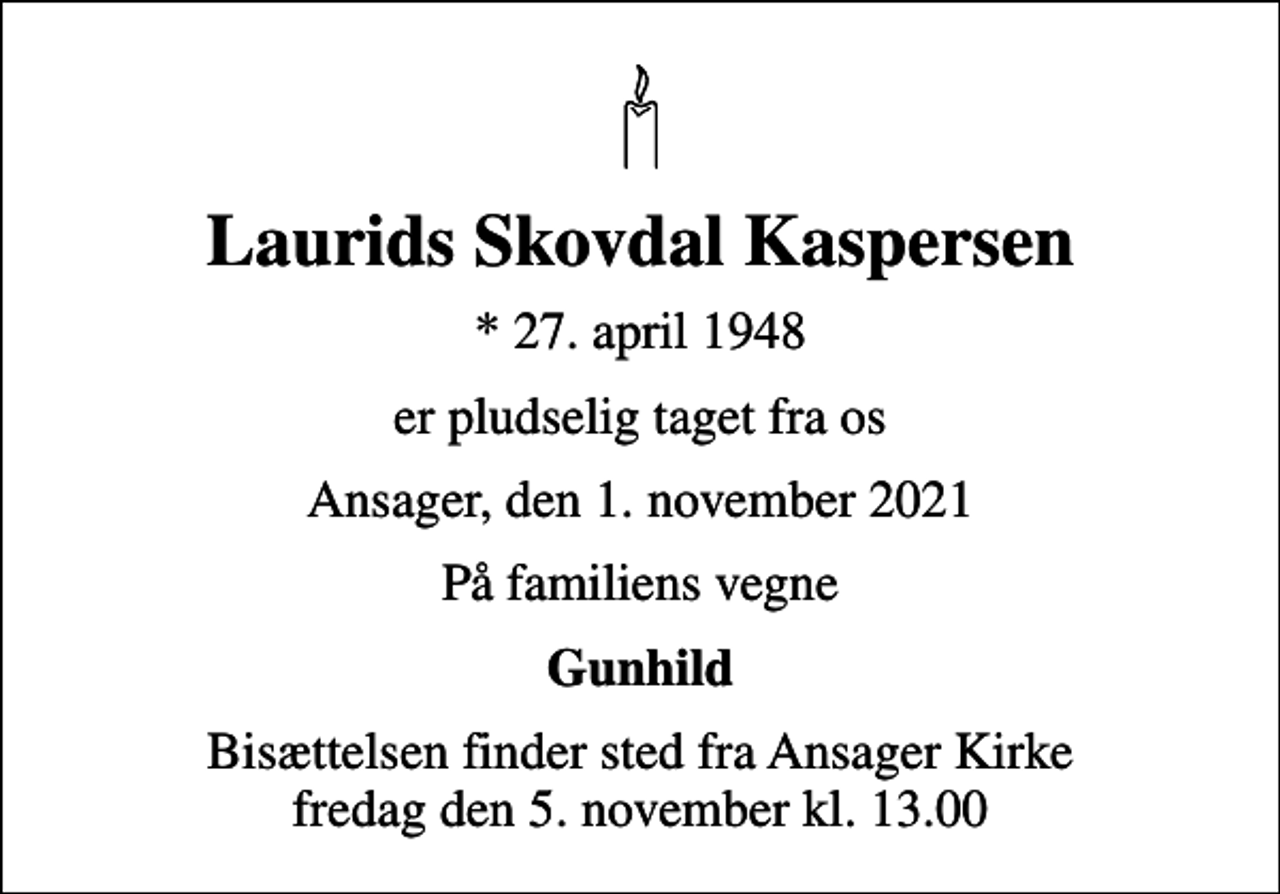 <p>Laurids Skovdal Kaspersen<br />* 27. april 1948<br />er pludselig taget fra os<br />Ansager, den 1. november 2021<br />På familiens vegne<br />Gunhild<br />Bisættelsen finder sted fra Ansager Kirke fredag den 5. november kl. 13.00</p>