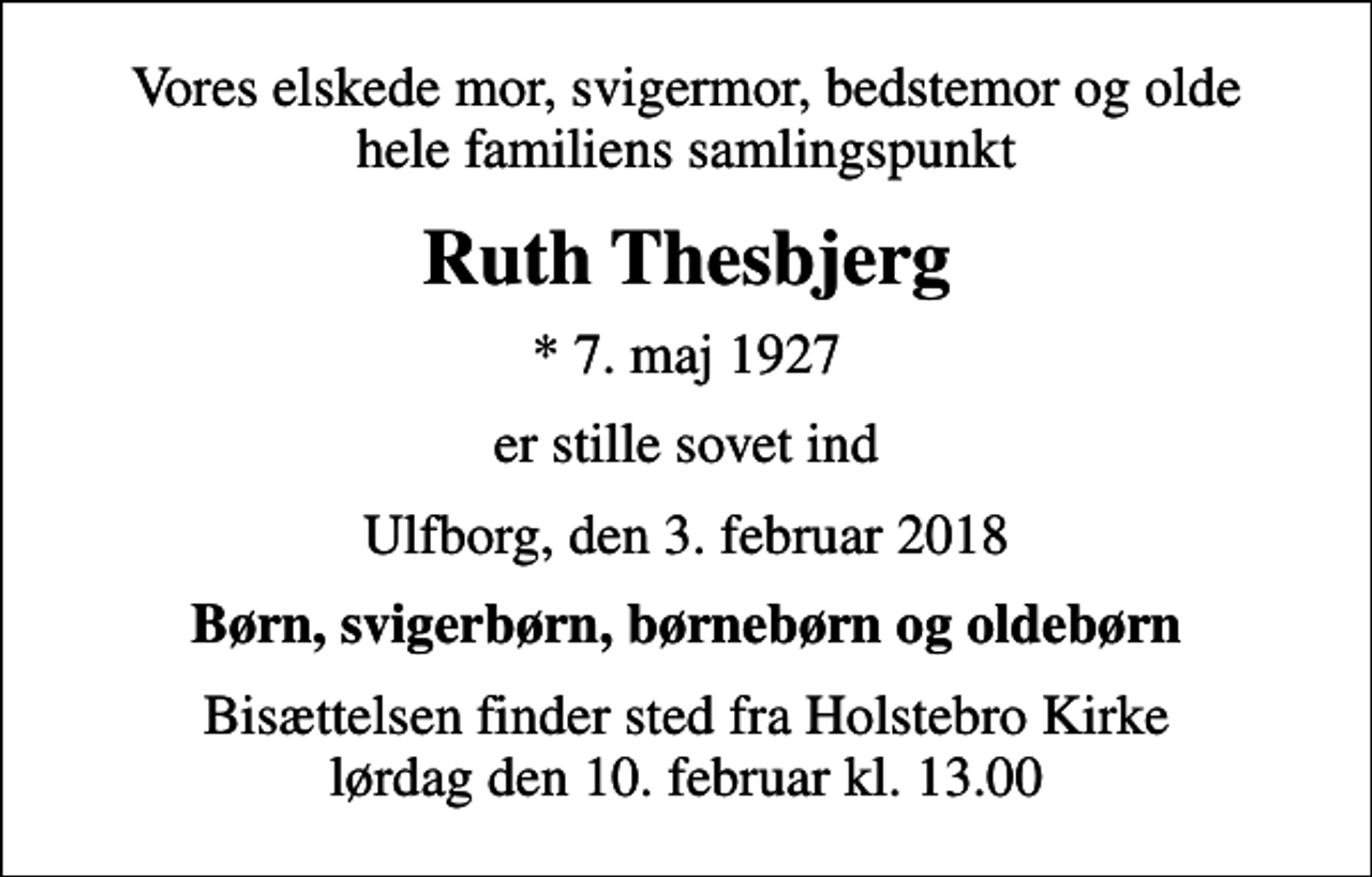 <p>Vores elskede mor, svigermor, bedstemor og olde hele familiens samlingspunkt<br />Ruth Thesbjerg<br />* 7. maj 1927<br />er stille sovet ind<br />Ulfborg, den 3. februar 2018<br />Børn, svigerbørn, børnebørn og oldebørn<br />Bisættelsen finder sted fra Holstebro Kirke lørdag den 10. februar kl. 13.00</p>
