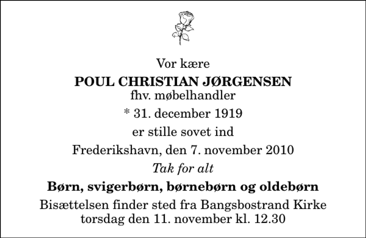 <p>Vor kære<br />Poul Christian Jørgensen<br />fhv. møbelhandler<br />* 31. december 1919<br />er stille sovet ind<br />Frederikshavn, den 7. november 2010<br />Tak for alt<br />Børn, svigerbørn, børnebørn og oldebørn<br />Bisættelsen finder sted fra Bangsbostrand Kirke torsdag den 11. november kl. 12.30</p>