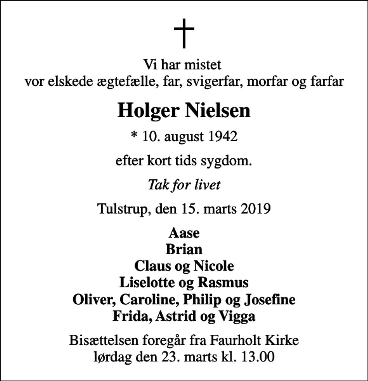 <p>Vi har mistet vor elskede ægtefælle, far, svigerfar, morfar og farfar<br />Holger Nielsen<br />* 10. august 1942<br />efter kort tids sygdom.<br />Tak for livet<br />Tulstrup, den 15. marts 2019<br />Aase Brian Claus og Nicole Liselotte og Rasmus Oliver, Caroline, Philip og Josefine Frida, Astrid og Vigga<br />Bisættelsen foregår fra Faurholt Kirke lørdag den 23. marts kl. 13.00</p>