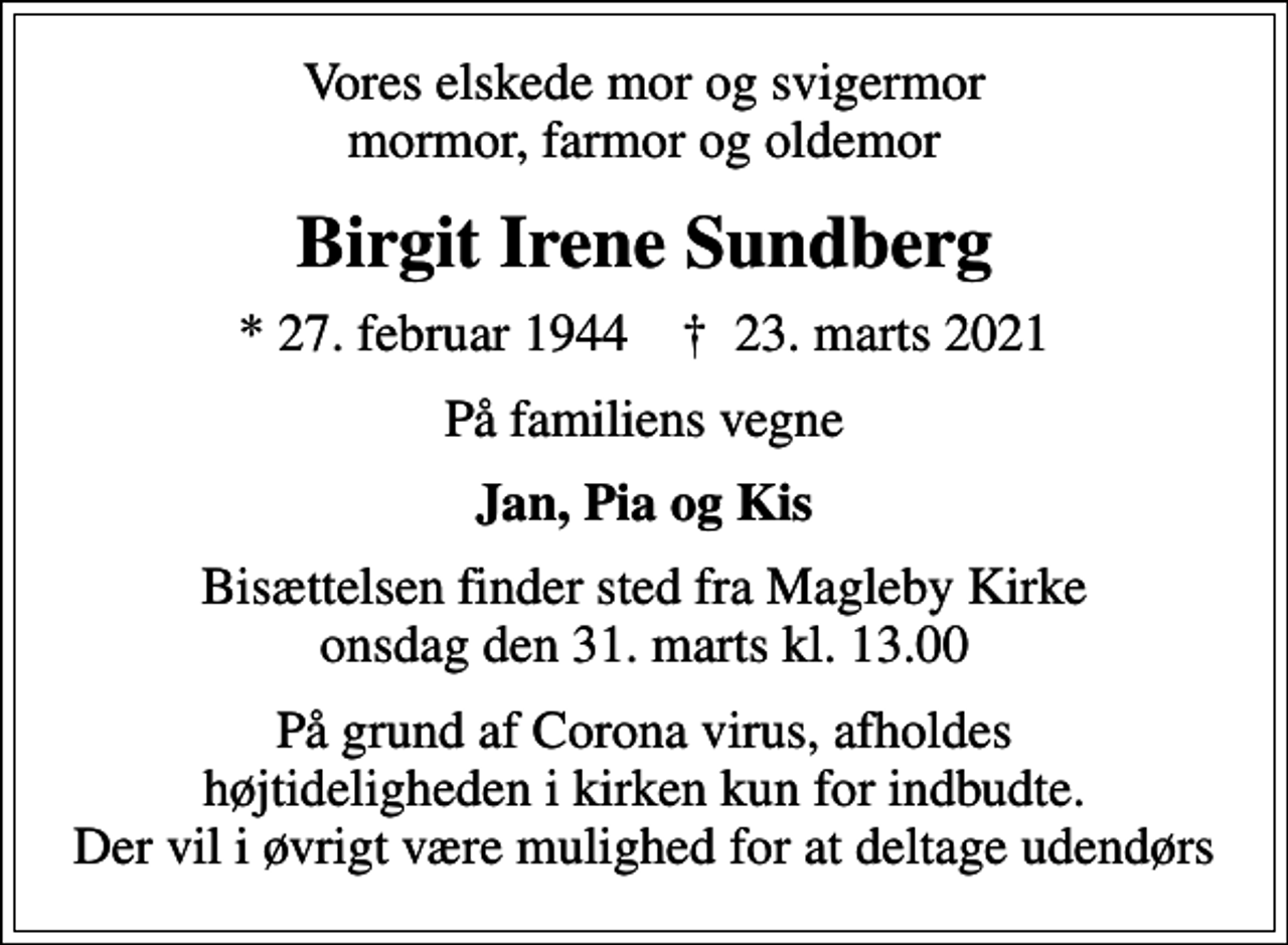 <p>Vores elskede mor og svigermor mormor, farmor og oldemor<br />Birgit Irene Sundberg<br />* 27. februar 1944 ✝ 23. marts 2021<br />På familiens vegne<br />Jan, Pia og Kis<br />Bisættelsen finder sted fra Magleby Kirke onsdag den 31. marts kl. 13.00<br />På grund af Corona virus, afholdes højtideligheden i kirken kun for indbudte. Der vil i øvrigt være mulighed for at deltage udendørs</p>