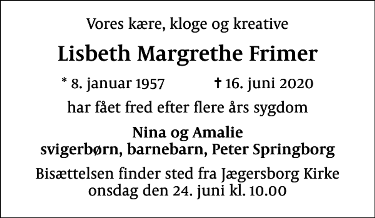 <p>Vores kære, kloge og kreative<br />Lisbeth Margrethe Frimer<br />* 8. januar 1957 ✝ 16. juni 2020<br />har fået fred efter flere års sygdom<br />Nina og Amalie svigerbørn, barnebarn, Peter Springborg<br />Bisættelsen finder sted fra Jægersborg Kirke onsdag den 24. juni kl. 10.00</p>