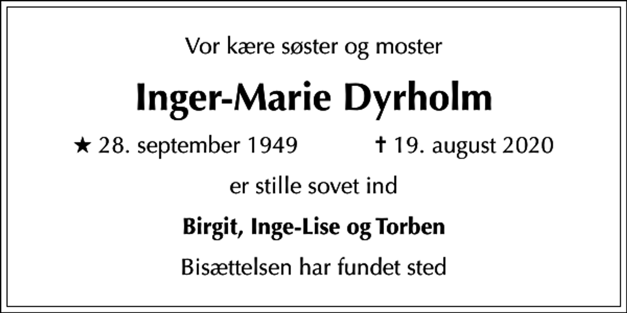 <p>Vor kære søster og moster<br />Inger-Marie Dyrholm<br />* 28. september 1949 ✝ 19. august 2020<br />er stille sovet ind<br />Birgit, Inge-Lise og Torben<br />Bisættelsen har fundet sted</p>