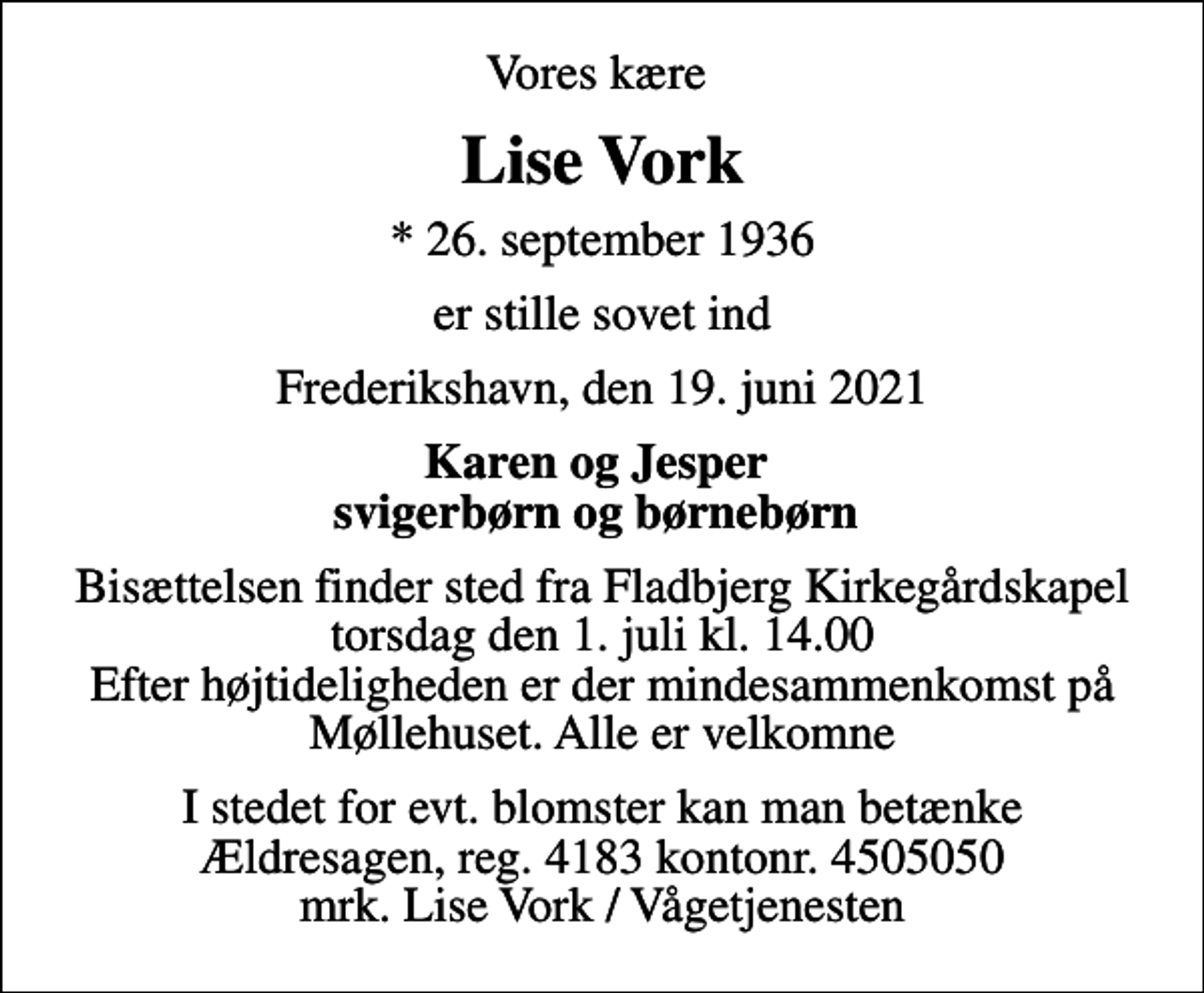 <p>Vores kære<br />Lise Vork<br />* 26. september 1936<br />er stille sovet ind<br />Frederikshavn, den 19. juni 2021<br />Karen og Jesper svigerbørn og børnebørn<br />Bisættelsen finder sted fra Fladbjerg Kirkegårdskapel torsdag den 1. juli kl. 14.00 Efter højtideligheden er der mindesammenkomst på Møllehuset. Alle er velkomne<br />I stedet for evt. blomster kan man betænke<br />Ældresagen 41834505050mrk. Inge Lise<br />Vork<br />I stedet for evt. blomster kan man betænke Ældresagen, reg. 4183 kontonr. 4505050 mrk. Lise Vork / Vågetjenesten</p>