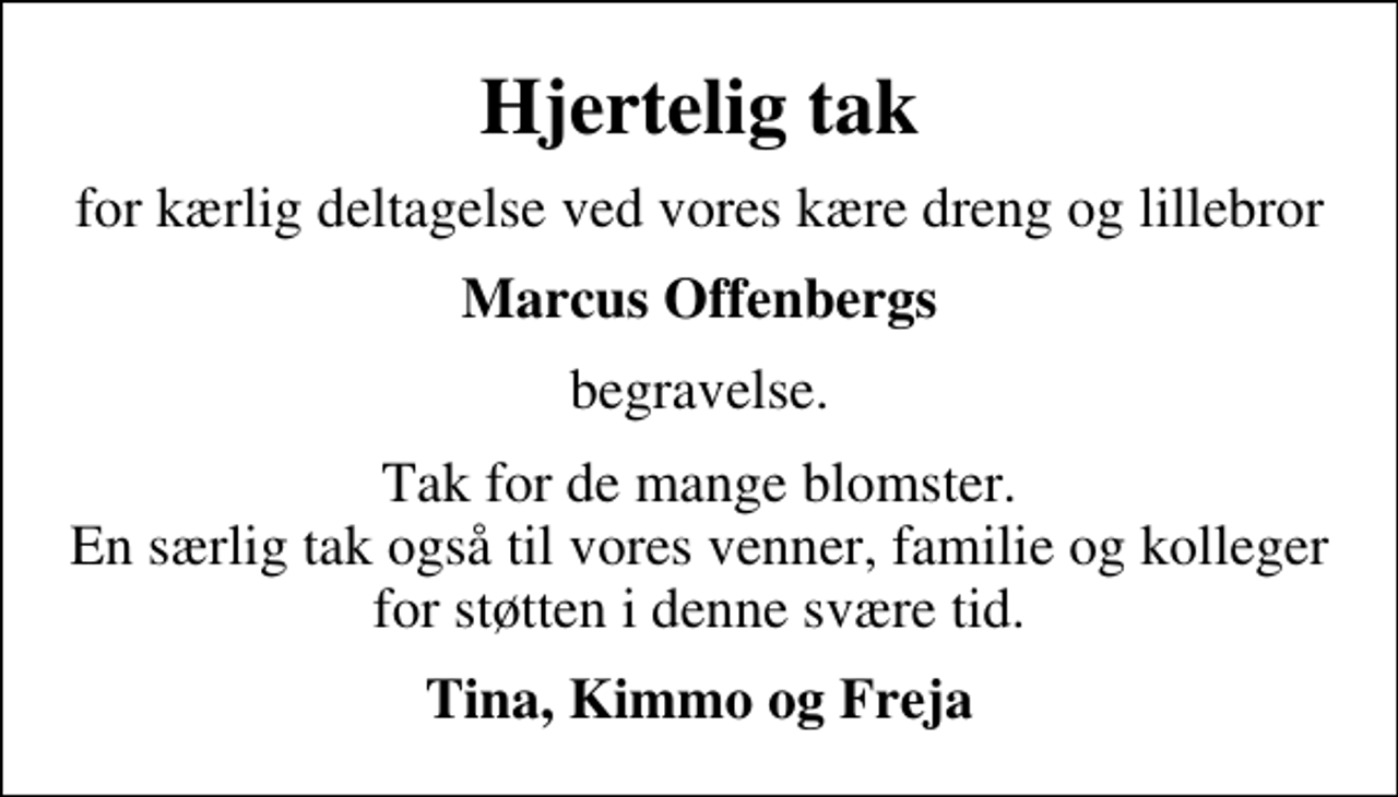 <p>Hjertelig tak<br />for kærlig deltagelse ved vores kære dreng og lillebror<br />Marcus Offenbergs<br />begravelse.<br />Tak for de mange blomster. En særlig tak også til vores venner, familie og kolleger for støtten i denne svære tid.<br />Tina, Kimmo og Freja</p>