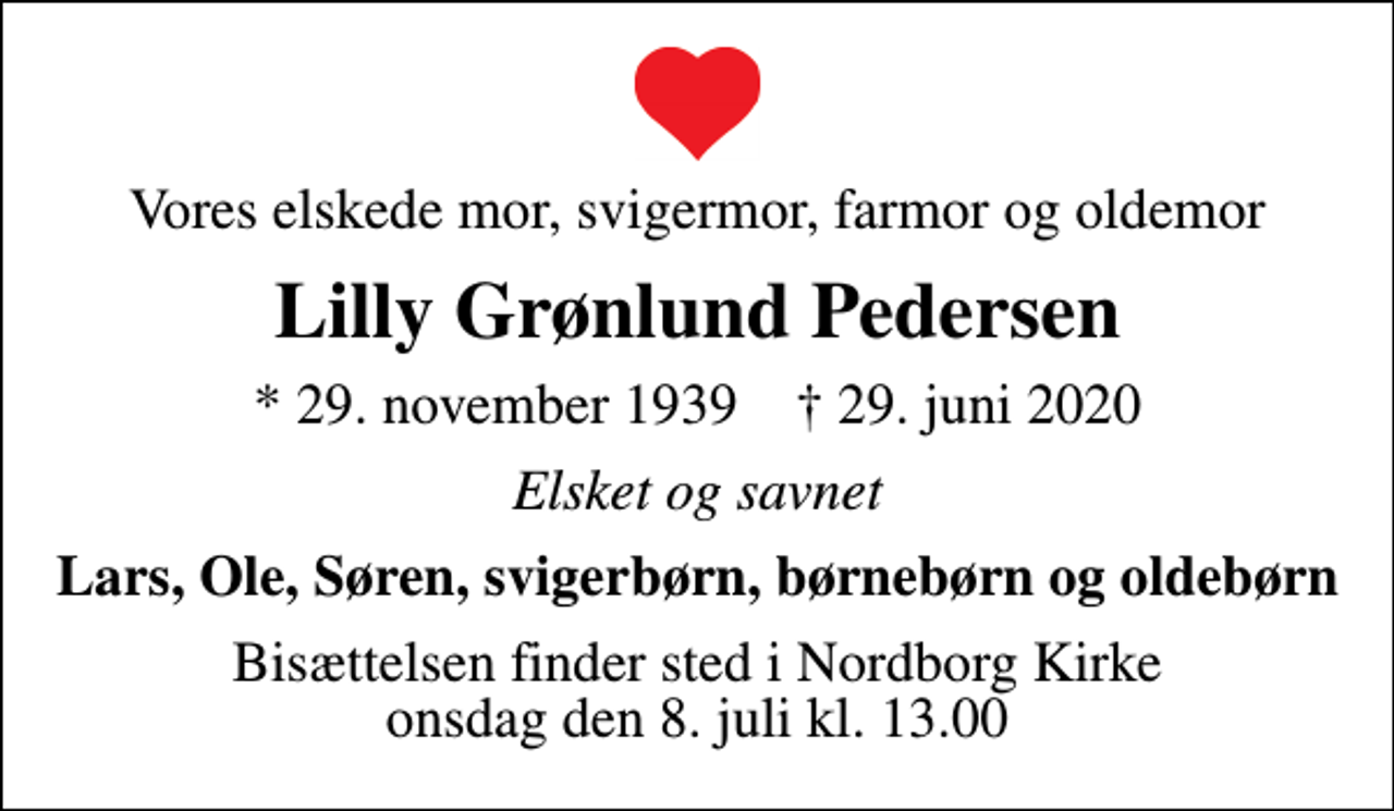 <p>Vores elskede mor, svigermor, farmor og oldemor<br />Lilly Grønlund Pedersen<br />* 29. november 1939 ✝ 29. juni 2020<br />Elsket og savnet<br />Lars, Ole, Søren, svigerbørn, børnebørn og oldebørn<br />Bisættelsen finder sted i Nordborg Kirke onsdag den 8. juli kl. 13.00</p>