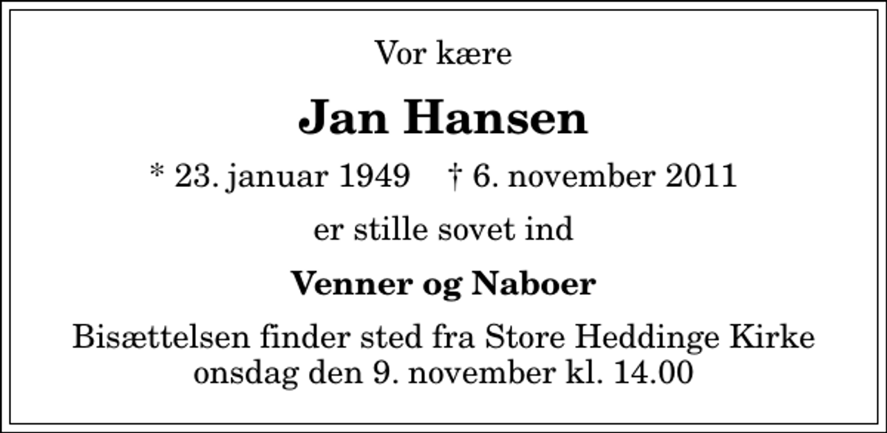 <p>Vor kære<br />Jan Hansen<br />* 23. januar 1949 ✝ 6. november 2011<br />er stille sovet ind<br />Venner og Naboer<br />Bisættelsen finder sted fra Store Heddinge Kirke onsdag den 9. november kl. 14.00</p>