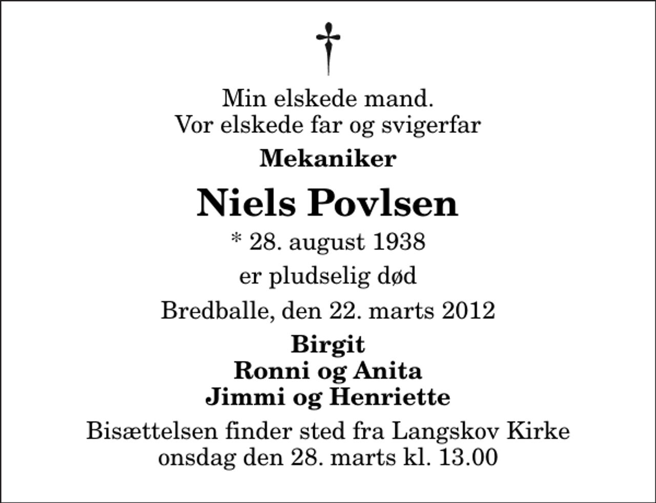 <p>Min elskede mand. Vor elskede far og svigerfar<br />Mekaniker<br />Niels Povlsen<br />* 28. august 1938<br />er pludselig død<br />Bredballe, den 22. marts 2012<br />Birgit Ronni og Anita Jimmi og Henriette<br />Bisættelsen finder sted fra Langskov Kirke onsdag den 28. marts kl. 13.00</p>