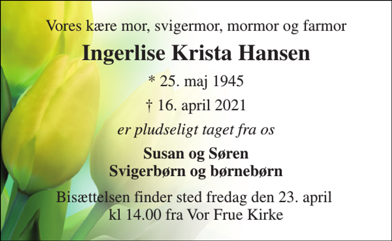 <p>Vores kære mor, svigermor, mormor og farmor<br />Ingerlise Krista Hansen​<br />*​ 25. maj 1945<br />✝​ 16. april 2021​<br />er pludseligt taget fra os<br />Susan og Søren Svigerbørn og børnebørn<br />Bisættelsen finder sted fredag den 23. april kl 14.00 fra Vor Frue Kirke</p>