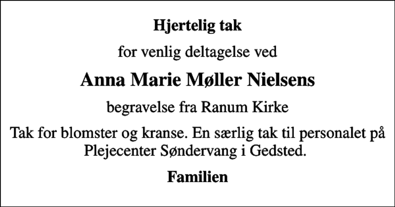 <p>Hjertelig tak<br />for venlig deltagelse ved<br />Anna Marie Møller Nielsens<br />begravelse fra Ranum Kirke<br />Tak for blomster og kranse. En særlig tak til personalet på Plejecenter Søndervang i Gedsted.<br />Familien</p>