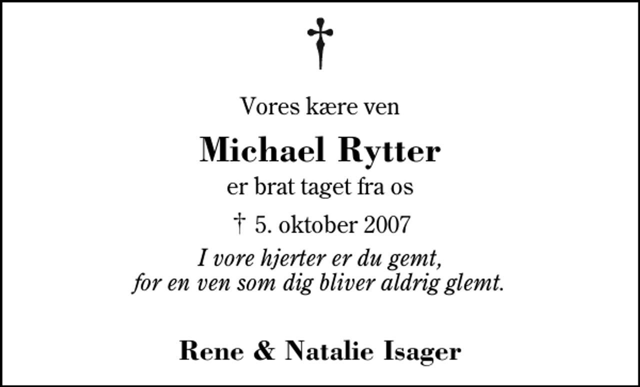 <p>Vores kære ven<br />Michael Rytter<br />er brat taget fra os<br />✝ 5. oktober 2007<br />I vore hjerter er du gemt, for en ven som dig bliver aldrig glemt.<br />Rene &amp; Natalie Isager</p>