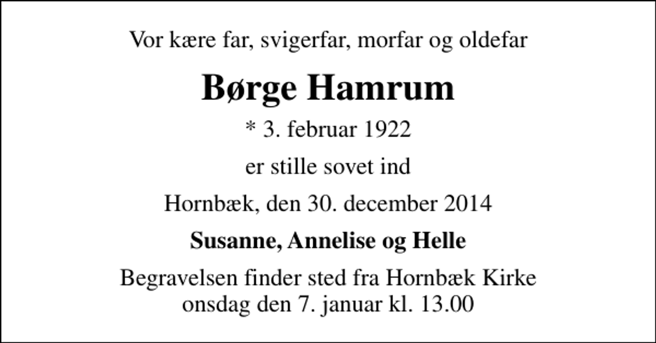 <p>Vor kære far, svigerfar, morfar og oldefar<br />Børge Hamrum<br />* 3. februar 1922<br />er stille sovet ind<br />Hornbæk, den 30. december 2014<br />Susanne, Annelise og Helle<br />Begravelsen finder sted fra Hornbæk Kirke onsdag den 7. januar kl. 13.00</p>