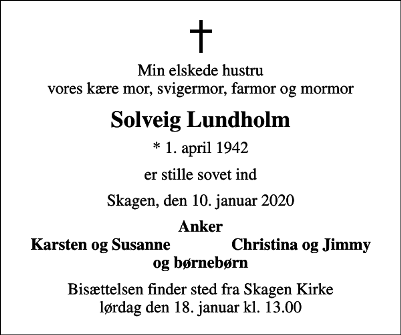 <p>Min elskede hustru vores kære mor, svigermor, farmor og mormor<br />Solveig Lundholm<br />* 1. april 1942<br />er stille sovet ind<br />Skagen, den 10. januar 2020<br />Anker<br />Karsten og Susanne<br />Christina og Jimmy<br />Bisættelsen finder sted fra Skagen Kirke lørdag den 18. januar kl. 13.00</p>